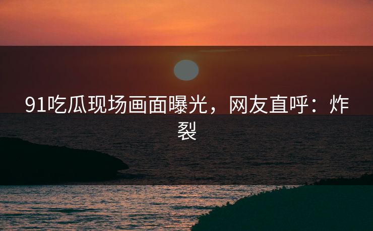 91吃瓜现场画面曝光，网友直呼：炸裂