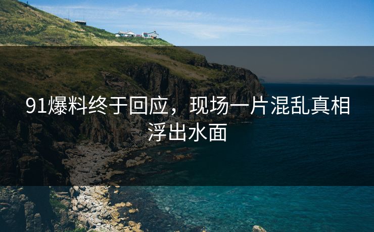 91爆料终于回应，现场一片混乱真相浮出水面