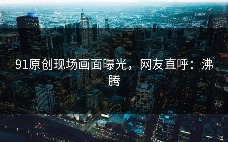 91原创现场画面曝光，网友直呼：沸腾