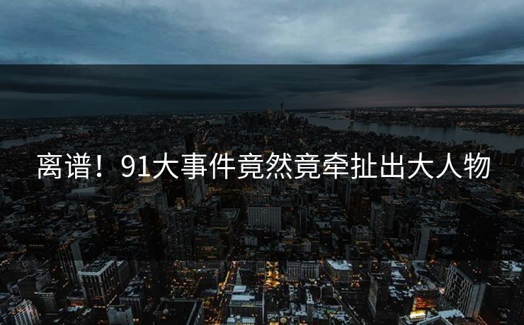 离谱！91大事件竟然竟牵扯出大人物