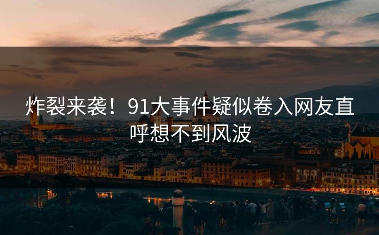 炸裂来袭！91大事件疑似卷入网友直呼想不到风波