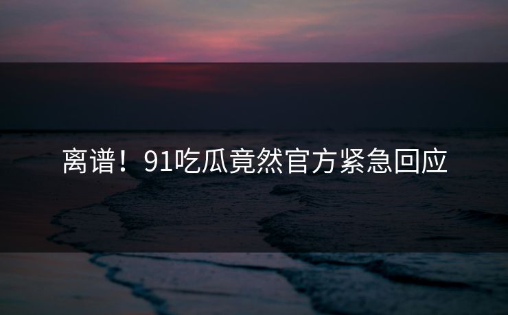 离谱！91吃瓜竟然官方紧急回应