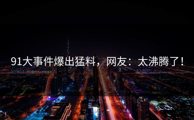 91大事件爆出猛料，网友：太沸腾了！