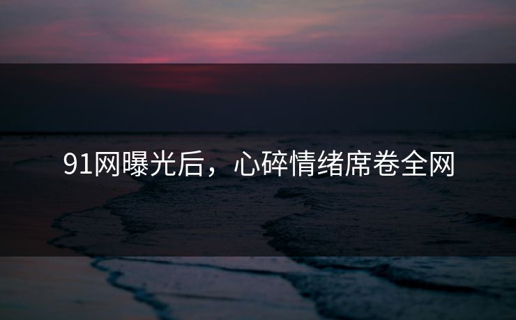 91网曝光后，心碎情绪席卷全网