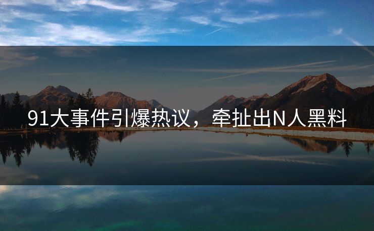 91大事件引爆热议，牵扯出N人黑料