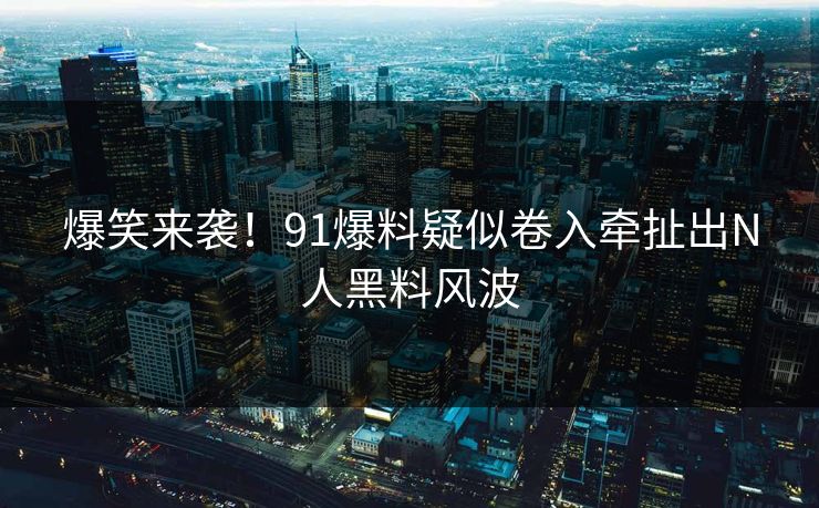 爆笑来袭！91爆料疑似卷入牵扯出N人黑料风波