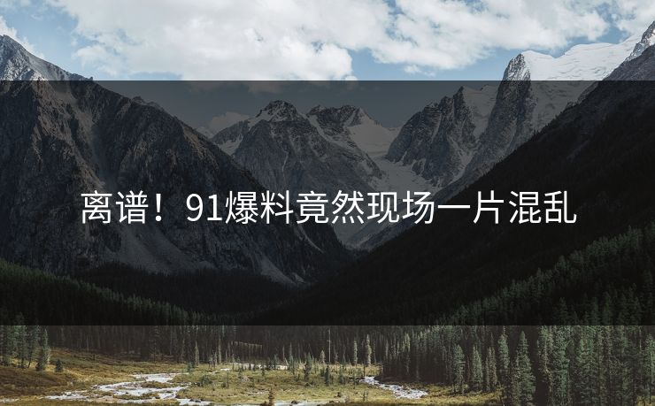 离谱！91爆料竟然现场一片混乱