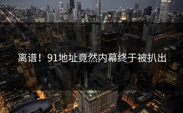 离谱！91地址竟然内幕终于被扒出