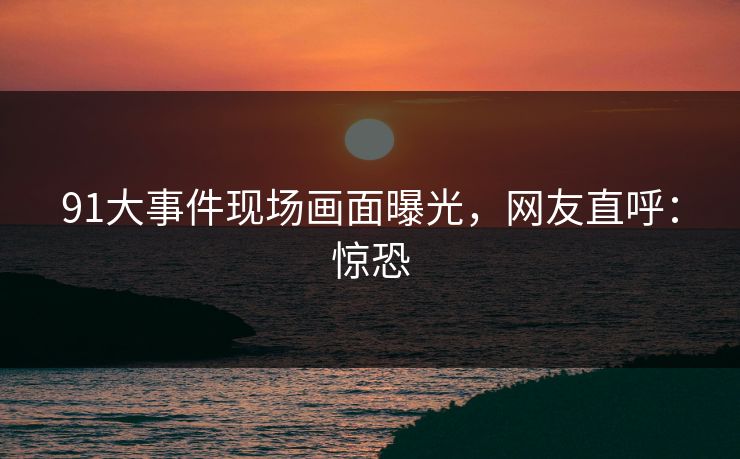 91大事件现场画面曝光，网友直呼：惊恐
