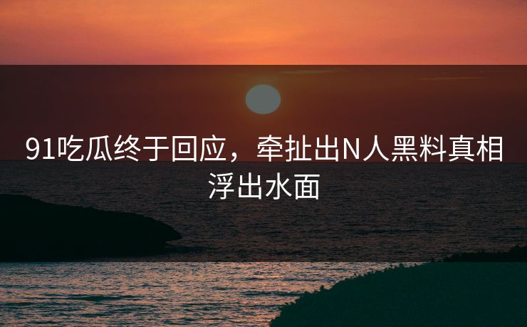 91吃瓜终于回应，牵扯出N人黑料真相浮出水面