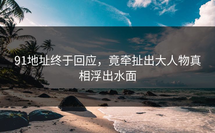 91地址终于回应，竟牵扯出大人物真相浮出水面