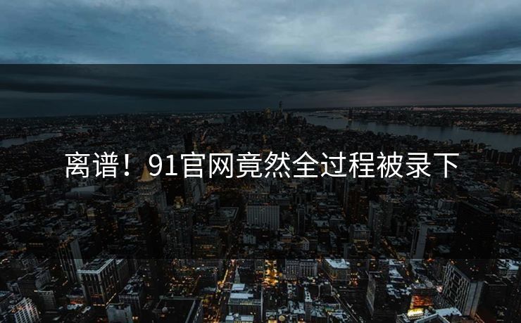 离谱！91官网竟然全过程被录下