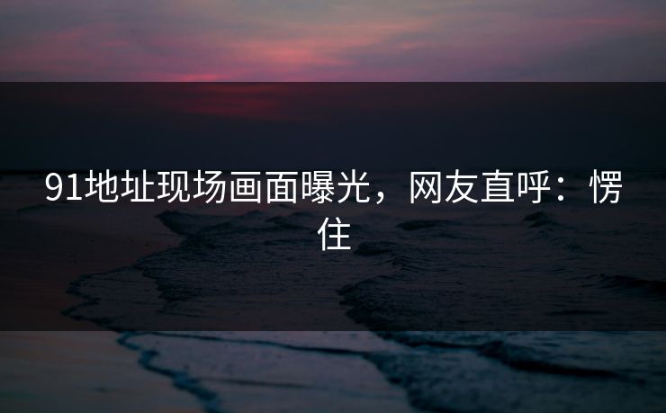 91地址现场画面曝光，网友直呼：愣住