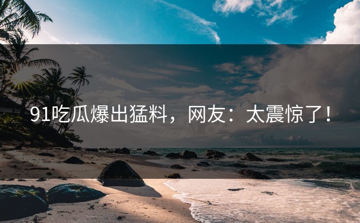 91吃瓜爆出猛料，网友：太震惊了！