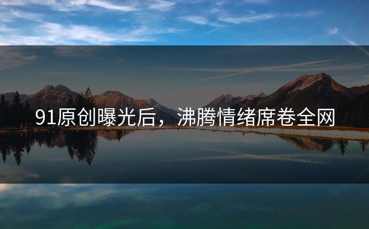 91原创曝光后，沸腾情绪席卷全网