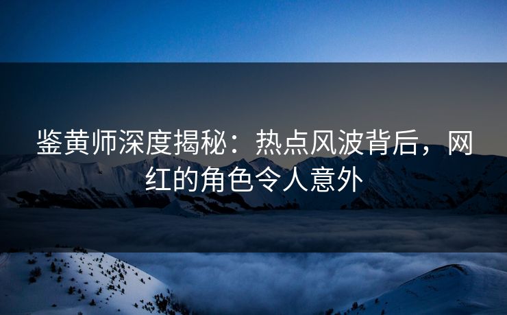 鉴黄师深度揭秘：热点风波背后，网红的角色令人意外