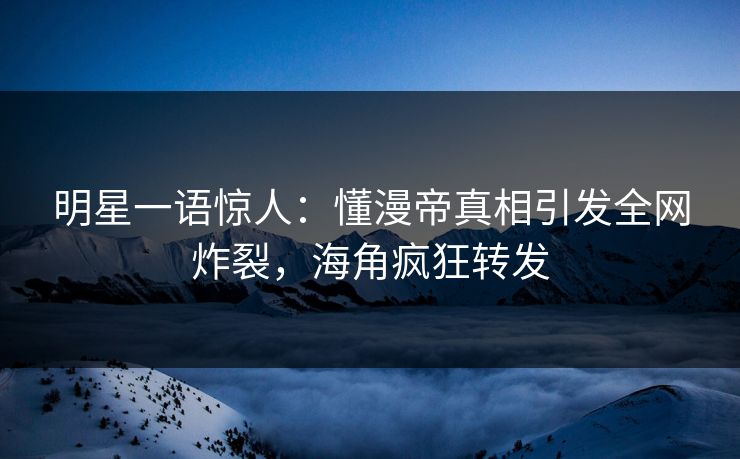 明星一语惊人：懂漫帝真相引发全网炸裂，海角疯狂转发