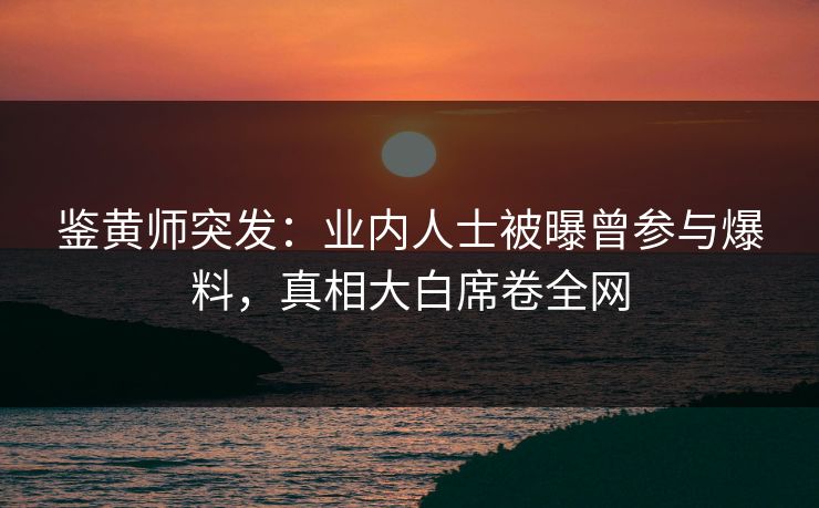 鉴黄师突发：业内人士被曝曾参与爆料，真相大白席卷全网