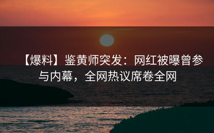 【爆料】鉴黄师突发：网红被曝曾参与内幕，全网热议席卷全网