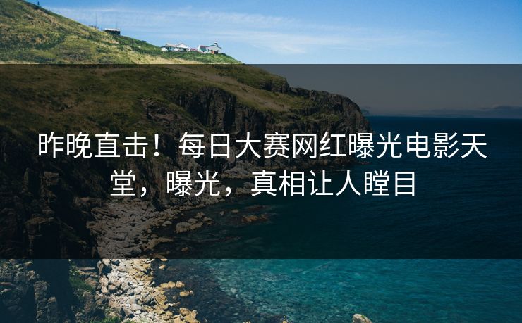 昨晚直击！每日大赛网红曝光电影天堂，曝光，真相让人瞠目