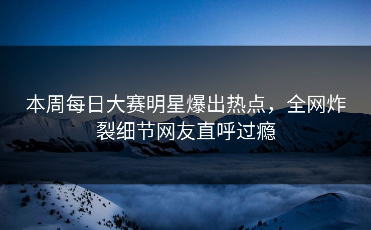 本周每日大赛明星爆出热点，全网炸裂细节网友直呼过瘾