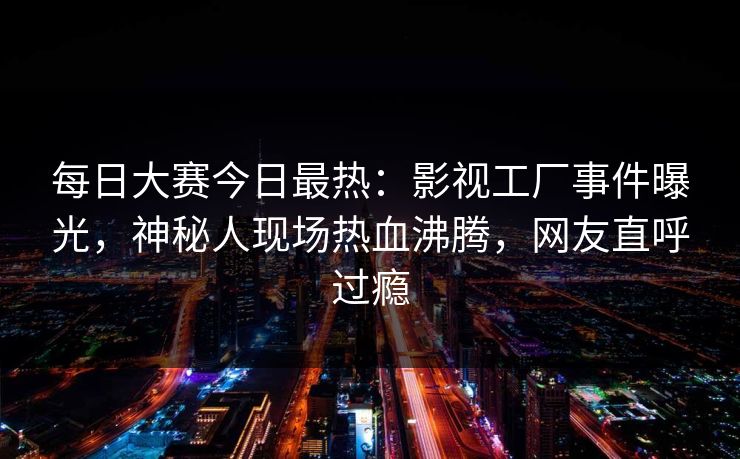 每日大赛今日最热：影视工厂事件曝光，神秘人现场热血沸腾，网友直呼过瘾