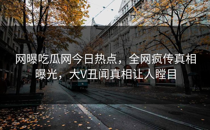 网曝吃瓜网今日热点，全网疯传真相曝光，大V丑闻真相让人瞠目