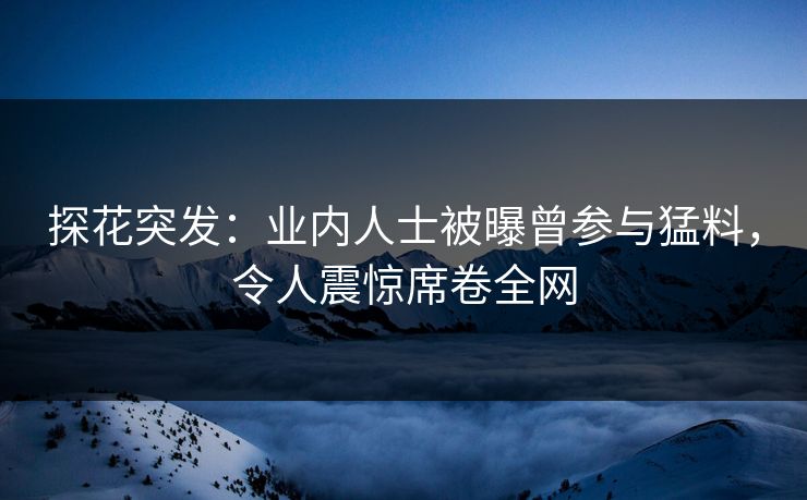 探花突发：业内人士被曝曾参与猛料，令人震惊席卷全网