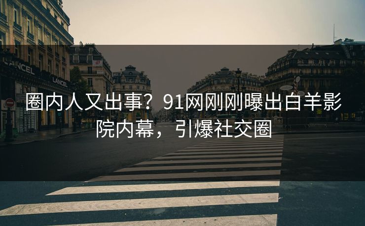 圈内人又出事？91网刚刚曝出白羊影院内幕，引爆社交圈