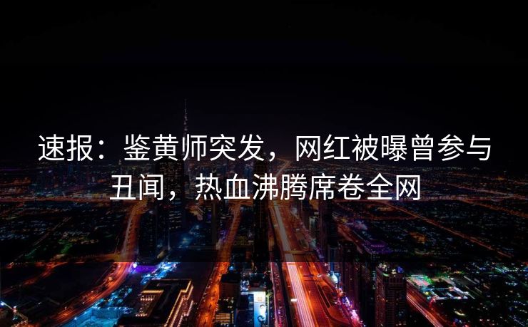 速报：鉴黄师突发，网红被曝曾参与丑闻，热血沸腾席卷全网