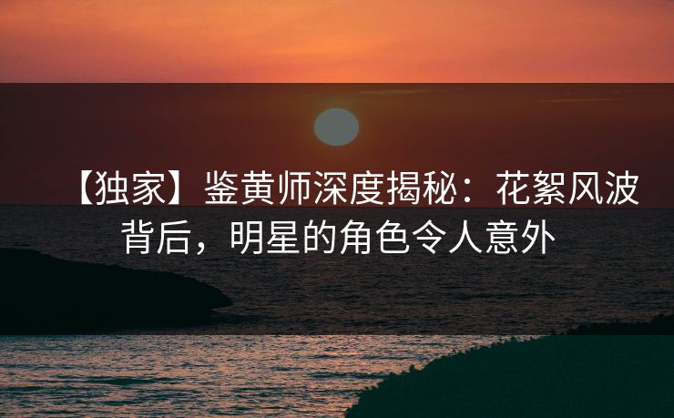 【独家】鉴黄师深度揭秘：花絮风波背后，明星的角色令人意外
