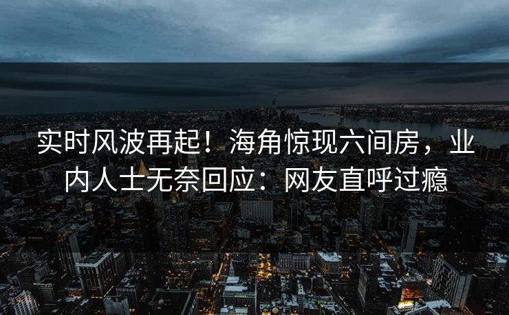实时风波再起！海角惊现六间房，业内人士无奈回应：网友直呼过瘾