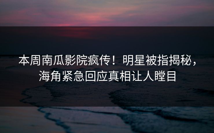 本周南瓜影院疯传！明星被指揭秘，海角紧急回应真相让人瞠目