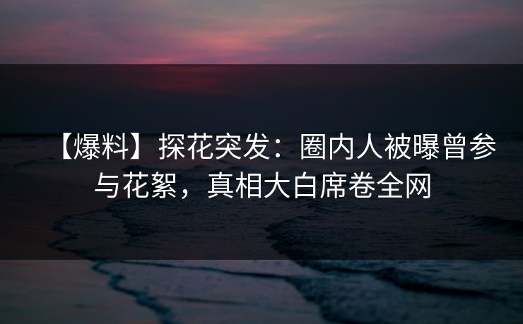 【爆料】探花突发：圈内人被曝曾参与花絮，真相大白席卷全网