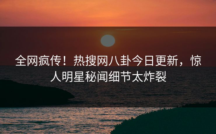 全网疯传！热搜网八卦今日更新，惊人明星秘闻细节太炸裂