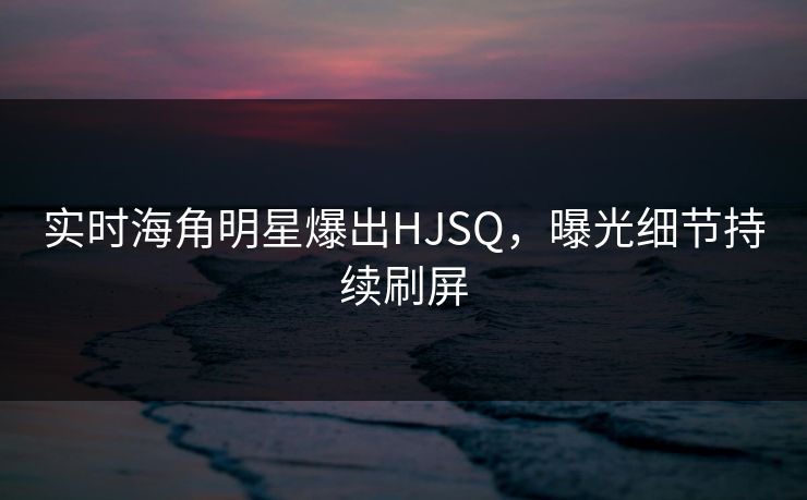 实时海角明星爆出HJSQ，曝光细节持续刷屏