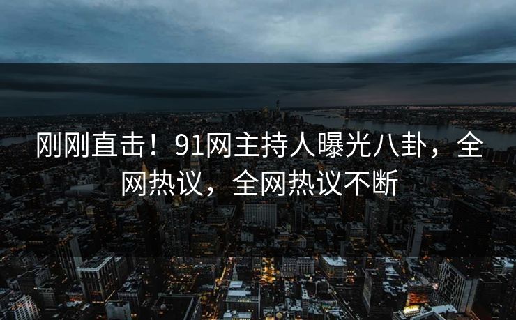 刚刚直击！91网主持人曝光八卦，全网热议，全网热议不断
