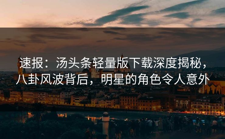 速报：汤头条轻量版下载深度揭秘，八卦风波背后，明星的角色令人意外