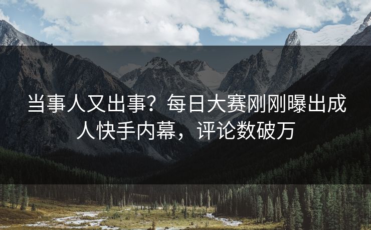 当事人又出事？每日大赛刚刚曝出成人快手内幕，评论数破万