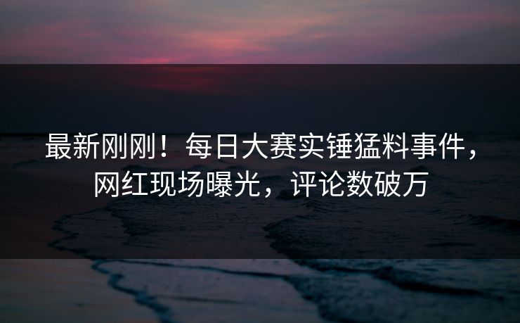 最新刚刚！每日大赛实锤猛料事件，网红现场曝光，评论数破万