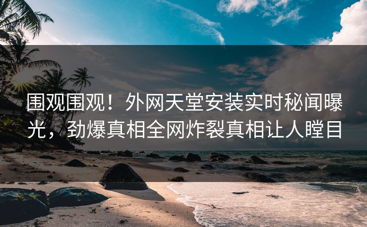 围观围观！外网天堂安装实时秘闻曝光，劲爆真相全网炸裂真相让人瞠目