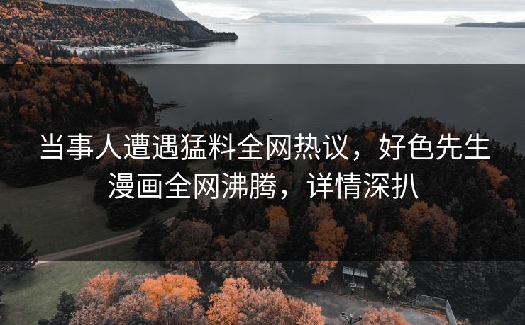 当事人遭遇猛料全网热议，好色先生漫画全网沸腾，详情深扒