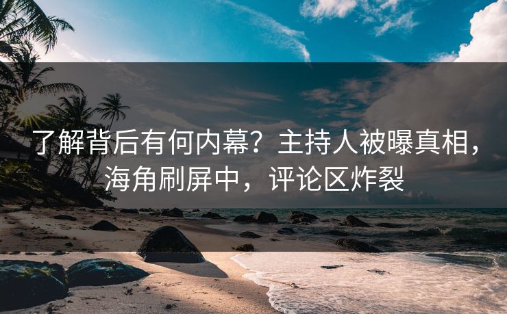 了解背后有何内幕？主持人被曝真相，海角刷屏中，评论区炸裂