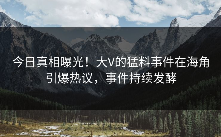 今日真相曝光！大V的猛料事件在海角引爆热议，事件持续发酵
