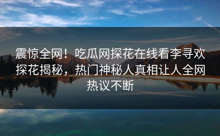 震惊全网！吃瓜网探花在线看李寻欢探花揭秘，热门神秘人真相让人全网热议不断