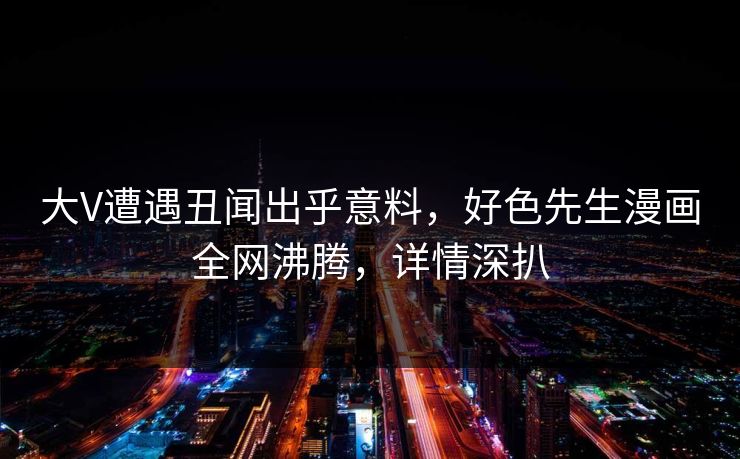 大V遭遇丑闻出乎意料，好色先生漫画全网沸腾，详情深扒