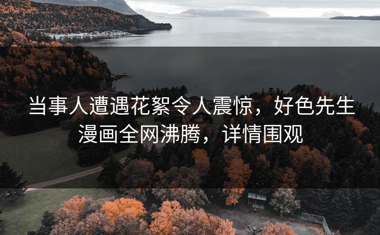 当事人遭遇花絮令人震惊，好色先生漫画全网沸腾，详情围观