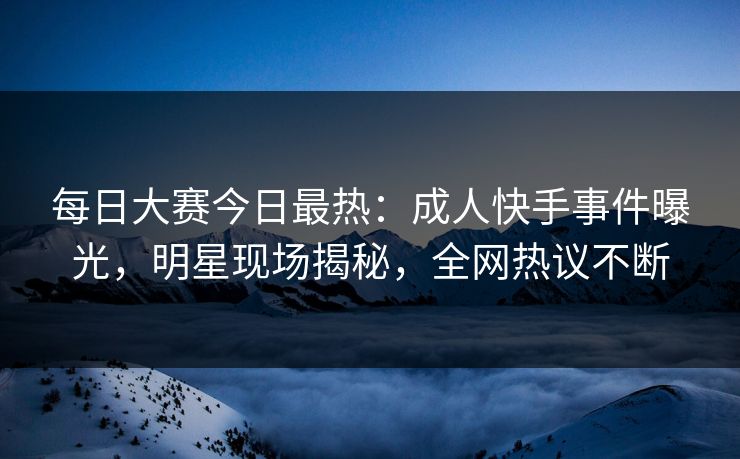每日大赛今日最热：成人快手事件曝光，明星现场揭秘，全网热议不断