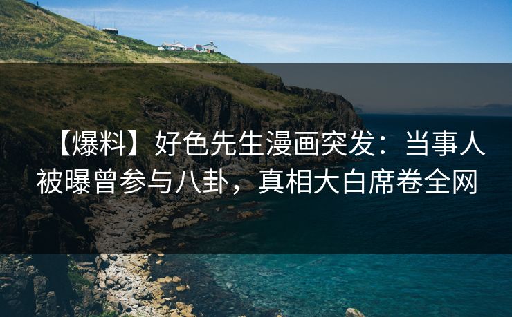 【爆料】好色先生漫画突发：当事人被曝曾参与八卦，真相大白席卷全网