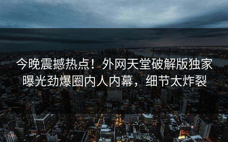 今晚震撼热点！外网天堂破解版独家曝光劲爆圈内人内幕，细节太炸裂